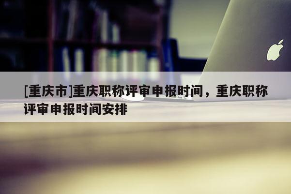 [重慶市]重慶職稱評(píng)審申報(bào)時(shí)間，重慶職稱評(píng)審申報(bào)時(shí)間安排