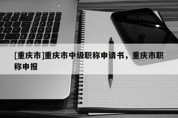 [重慶市]重慶市中級職稱申請書，重慶市職稱申報
