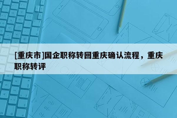 [重慶市]國企職稱轉回重慶確認流程，重慶職稱轉評