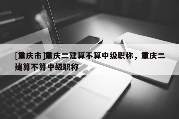 [重慶市]重慶二建算不算中級職稱，重慶二建算不算中級職稱