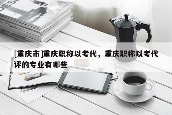 [重慶市]重慶職稱以考代，重慶職稱以考代評的專業有哪些