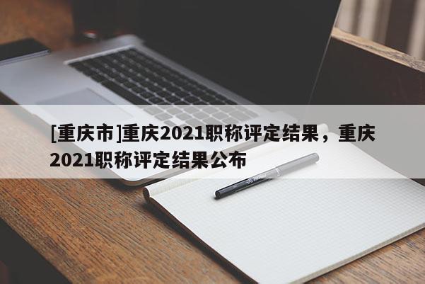 [重慶市]重慶2021職稱評定結果，重慶2021職稱評定結果公布