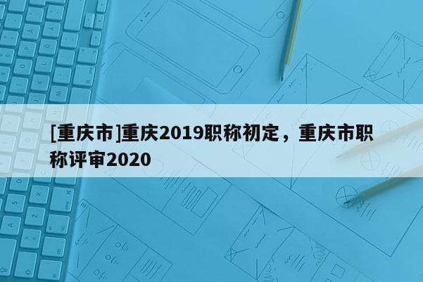 [重慶市]重慶2019職稱初定，重慶市職稱評審2020