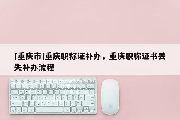[重慶市]重慶職稱證補辦，重慶職稱證書丟失補辦流程
