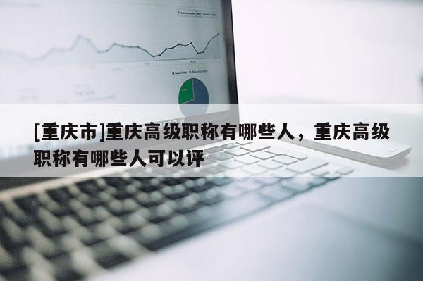 [重慶市]重慶高級職稱有哪些人，重慶高級職稱有哪些人可以評