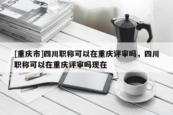 [重慶市]四川職稱可以在重慶評審嗎，四川職稱可以在重慶評審嗎現在