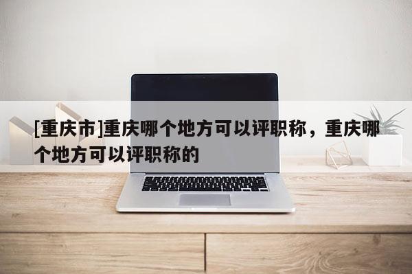 [重慶市]重慶哪個地方可以評職稱，重慶哪個地方可以評職稱的