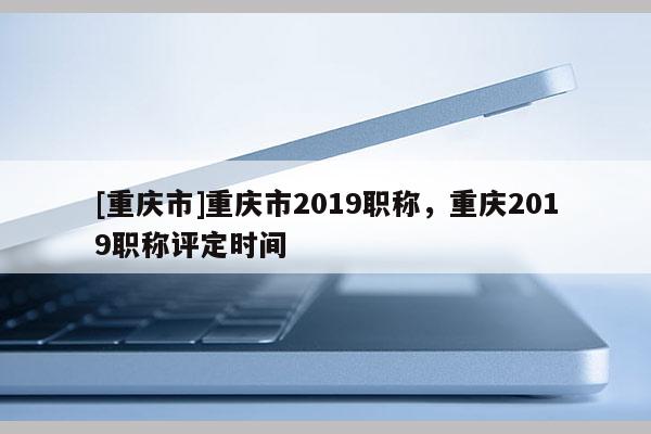 [重慶市]重慶市2019職稱，重慶2019職稱評(píng)定時(shí)間