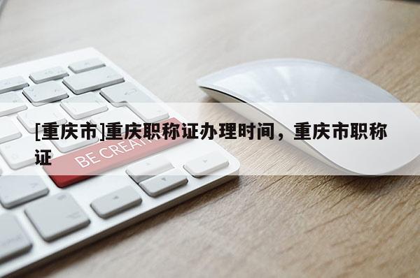 [重慶市]重慶職稱證辦理時間，重慶市職稱證