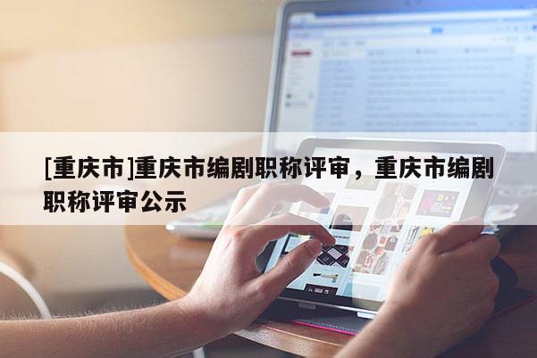 [重慶市]重慶市編劇職稱評審，重慶市編劇職稱評審公示