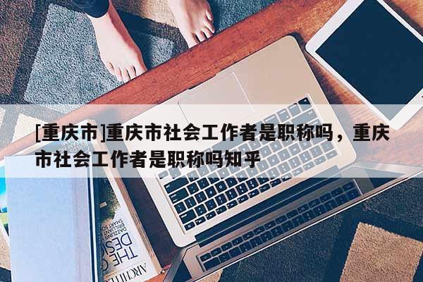 [重慶市]重慶市社會工作者是職稱嗎，重慶市社會工作者是職稱嗎知乎