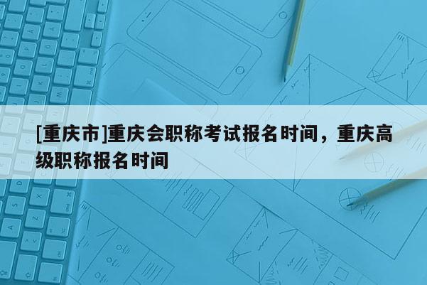 [重慶市]重慶會職稱考試報名時間，重慶高級職稱報名時間