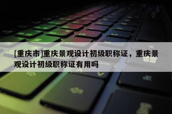[重慶市]重慶景觀設計初級職稱證，重慶景觀設計初級職稱證有用嗎