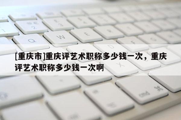 [重慶市]重慶評藝術職稱多少錢一次，重慶評藝術職稱多少錢一次啊