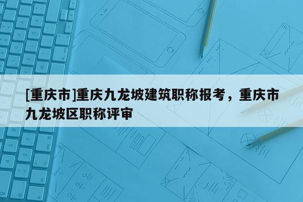 [重慶市]重慶九龍坡建筑職稱報考，重慶市九龍坡區職稱評審