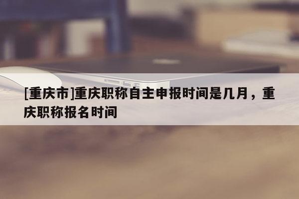 [重慶市]重慶職稱自主申報時間是幾月，重慶職稱報名時間