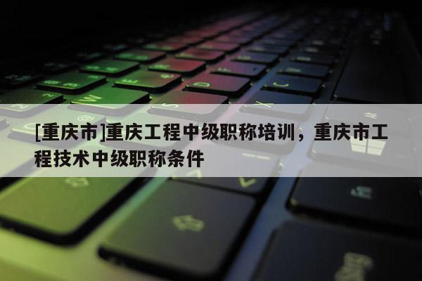 [重慶市]重慶工程中級職稱培訓(xùn)，重慶市工程技術(shù)中級職稱條件