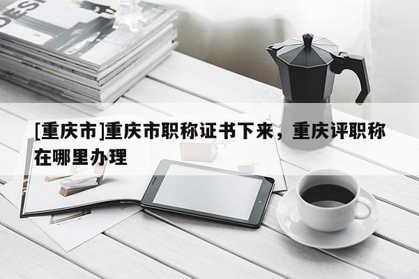 [重慶市]重慶市職稱證書下來，重慶評職稱在哪里辦理