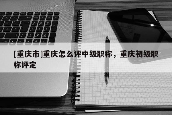 [重慶市]重慶怎么評中級職稱，重慶初級職稱評定
