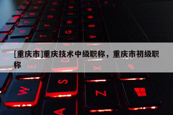 [重慶市]重慶技術中級職稱，重慶市初級職稱