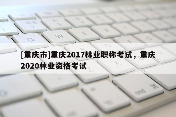 [重慶市]重慶2017林業職稱考試，重慶2020林業資格考試