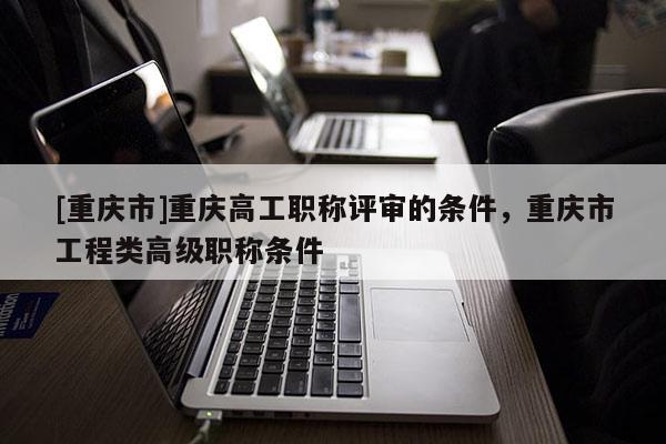 [重慶市]重慶高工職稱評(píng)審的條件，重慶市工程類高級(jí)職稱條件