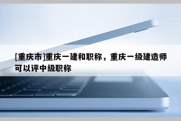 [重慶市]重慶一建和職稱，重慶一級建造師可以評中級職稱