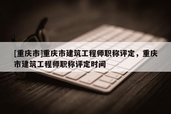 [重慶市]重慶市建筑工程師職稱評定，重慶市建筑工程師職稱評定時間