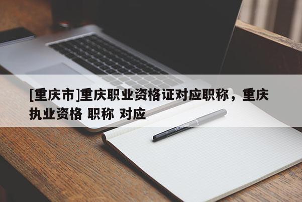 [重慶市]重慶職業資格證對應職稱，重慶 執業資格 職稱 對應