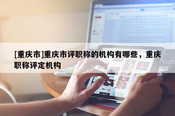 [重慶市]重慶市評職稱的機構有哪些，重慶職稱評定機構