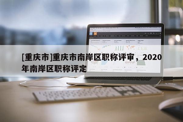 [重慶市]重慶市南岸區(qū)職稱評(píng)審，2020年南岸區(qū)職稱評(píng)定