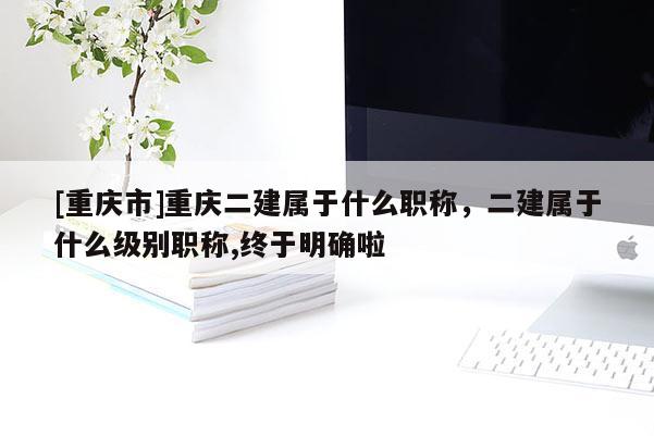 [重慶市]重慶二建屬于什么職稱，二建屬于什么級別職稱,終于明確啦