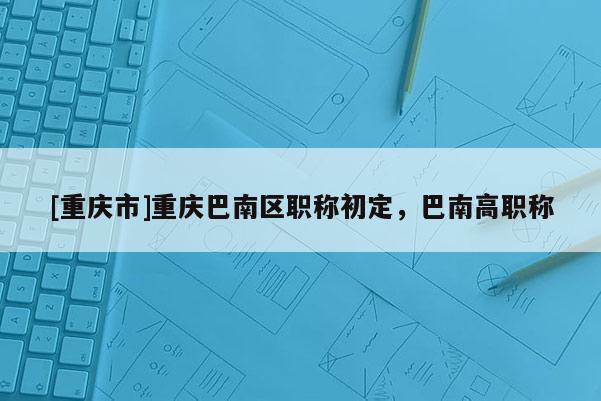 [重慶市]重慶巴南區職稱初定，巴南高職稱