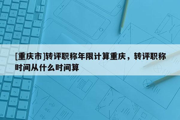 [重慶市]轉評職稱年限計算重慶，轉評職稱時間從什么時間算