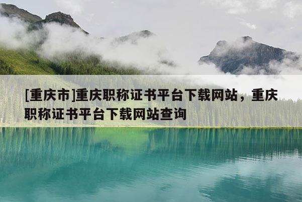 [重慶市]重慶職稱證書平臺下載網站，重慶職稱證書平臺下載網站查詢