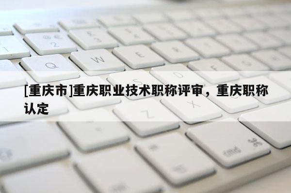 [重慶市]重慶職業技術職稱評審，重慶職稱認定