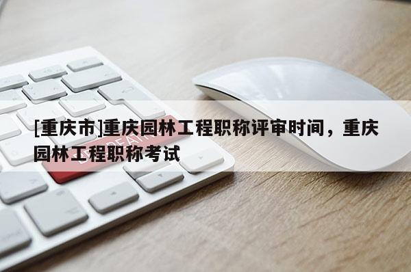[重慶市]重慶園林工程職稱評審時間，重慶園林工程職稱考試