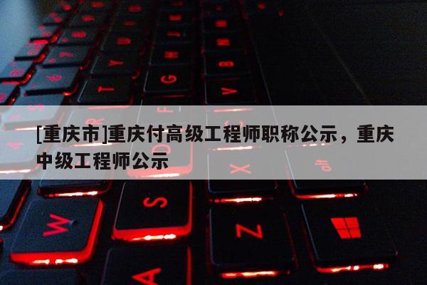 [重慶市]重慶付高級工程師職稱公示，重慶中級工程師公示