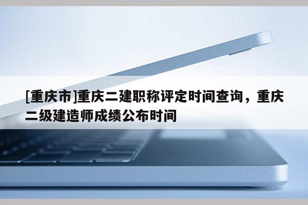[重慶市]重慶二建職稱評定時間查詢，重慶二級建造師成績公布時間