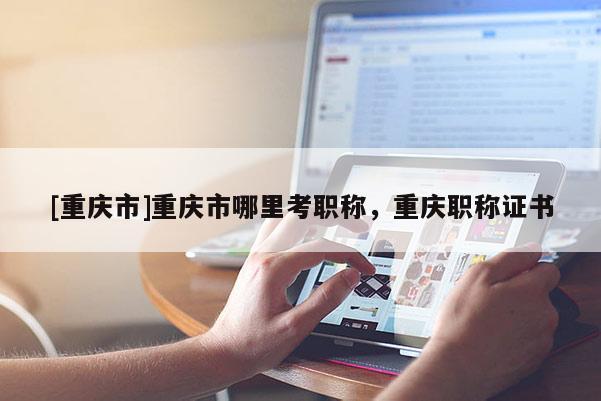 [重慶市]重慶市哪里考職稱，重慶職稱證書