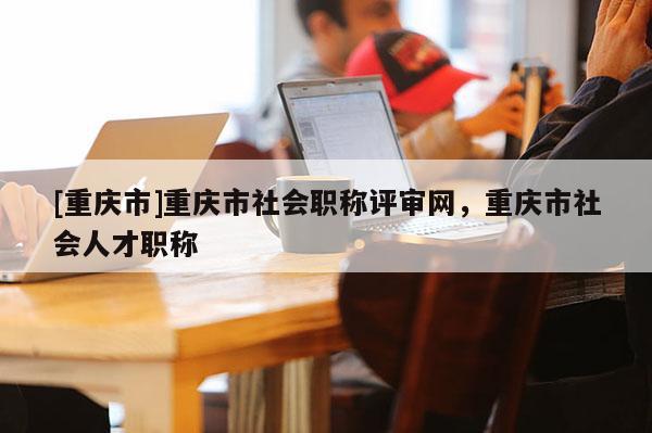 [重慶市]重慶市社會職稱評審網，重慶市社會人才職稱