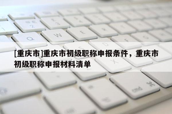 [重慶市]重慶市初級職稱申報條件，重慶市初級職稱申報材料清單