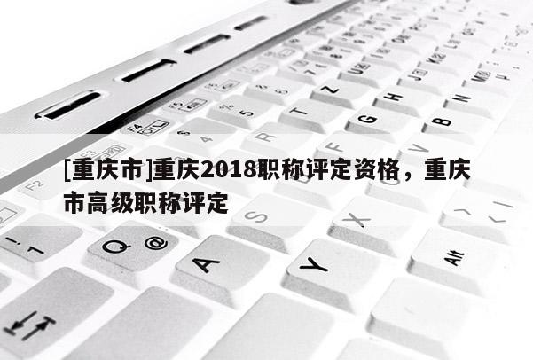 [重慶市]重慶2018職稱評定資格，重慶市高級職稱評定