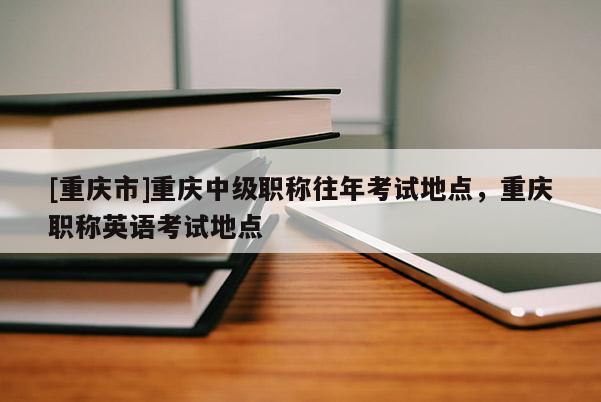 [重慶市]重慶中級職稱往年考試地點，重慶職稱英語考試地點