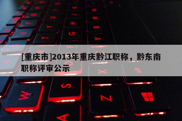 [重慶市]2013年重慶黔江職稱，黔東南職稱評審公示