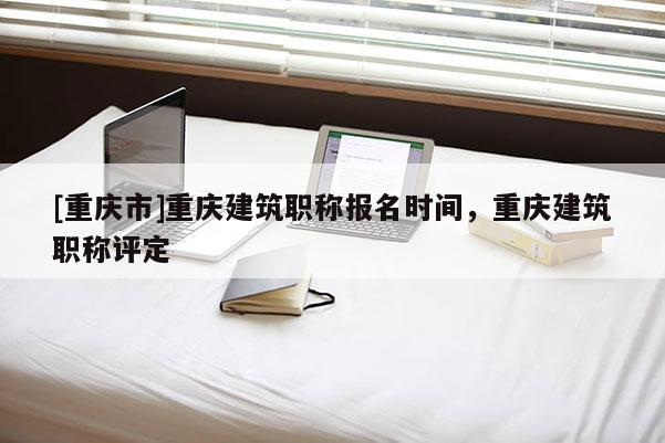 [重慶市]重慶建筑職稱報名時間，重慶建筑職稱評定