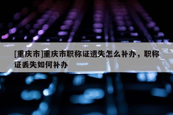 [重慶市]重慶市職稱證遺失怎么補辦，職稱證丟失如何補辦