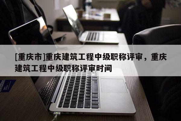 [重慶市]重慶建筑工程中級職稱評審，重慶建筑工程中級職稱評審時間