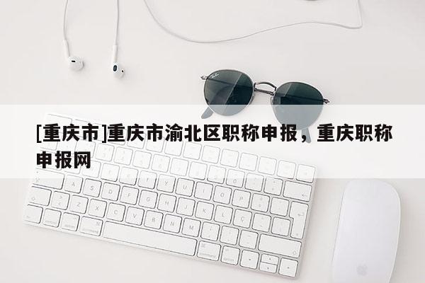 [重慶市]重慶市渝北區(qū)職稱申報(bào)，重慶職稱申報(bào)網(wǎng)