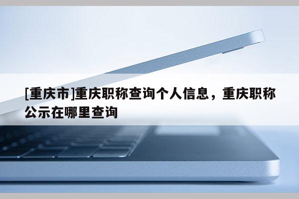 [重慶市]重慶職稱查詢個人信息，重慶職稱公示在哪里查詢